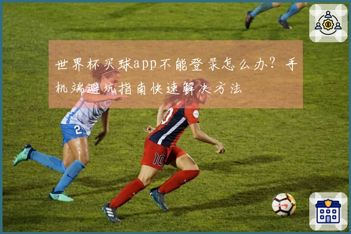 世界杯买球app不能登录怎么办？手机端避坑指南快速解决方法